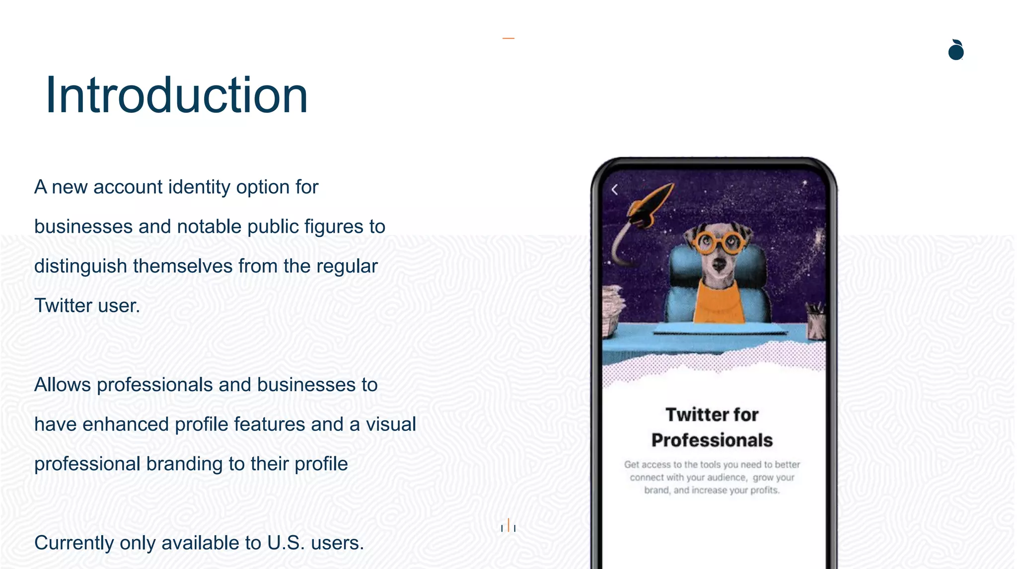 Introduction
A new account identity option for
businesses and notable public figures to
distinguish themselves from the regular
Twitter user.
Allows professionals and businesses to
have enhanced profile features and a visual
professional branding to their profile
Currently only available to U.S. users.
 