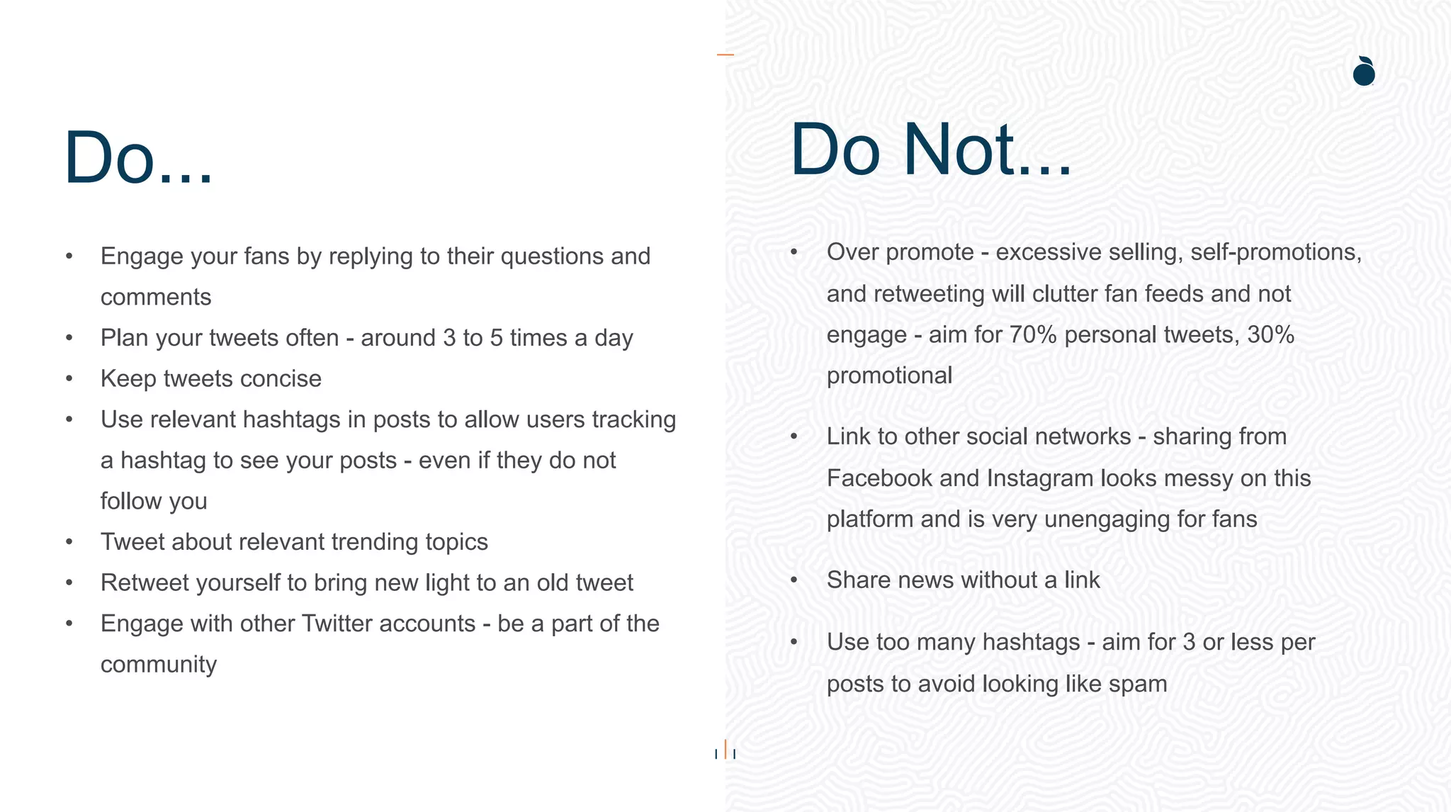 Do...
• Engage your fans by replying to their questions and
comments
• Plan your tweets often - around 3 to 5 times a day
• Keep tweets concise
• Use relevant hashtags in posts to allow users tracking
a hashtag to see your posts - even if they do not
follow you
• Tweet about relevant trending topics
• Retweet yourself to bring new light to an old tweet
• Engage with other Twitter accounts - be a part of the
community
• Over promote - excessive selling, self-promotions,
and retweeting will clutter fan feeds and not
engage - aim for 70% personal tweets, 30%
promotional
• Link to other social networks - sharing from
Facebook and Instagram looks messy on this
platform and is very unengaging for fans
• Share news without a link
• Use too many hashtags - aim for 3 or less per
posts to avoid looking like spam
Do Not...
 