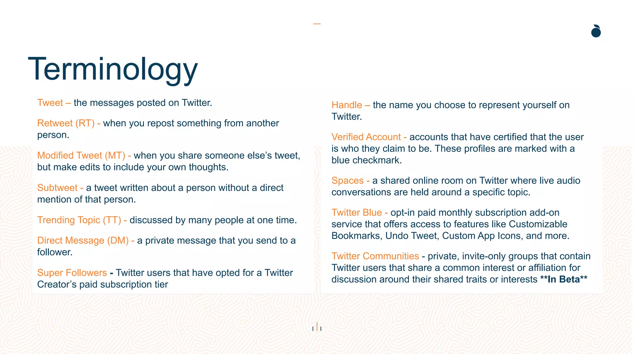 Height: 4.25”
Width: 5.9”
Height: 4.25”
Width: 5.9”
Terminology
Tweet – the messages posted on Twitter.
Retweet (RT) - when you repost something from another
person.
Modified Tweet (MT) - when you share someone else’s tweet,
but make edits to include your own thoughts.
Subtweet - a tweet written about a person without a direct
mention of that person.
Trending Topic (TT) - discussed by many people at one time.
Direct Message (DM) - a private message that you send to a
follower.
Super Followers - Twitter users that have opted for a Twitter
Creator’s paid subscription tier
Handle – the name you choose to represent yourself on
Twitter.
Verified Account - accounts that have certified that the user
is who they claim to be. These profiles are marked with a
blue checkmark.
Spaces - a shared online room on Twitter where live audio
conversations are held around a specific topic.
Twitter Blue - opt-in paid monthly subscription add-on
service that offers access to features like Customizable
Bookmarks, Undo Tweet, Custom App Icons, and more.
Twitter Communities - private, invite-only groups that contain
Twitter users that share a common interest or affiliation for
discussion around their shared traits or interests **In Beta**
 