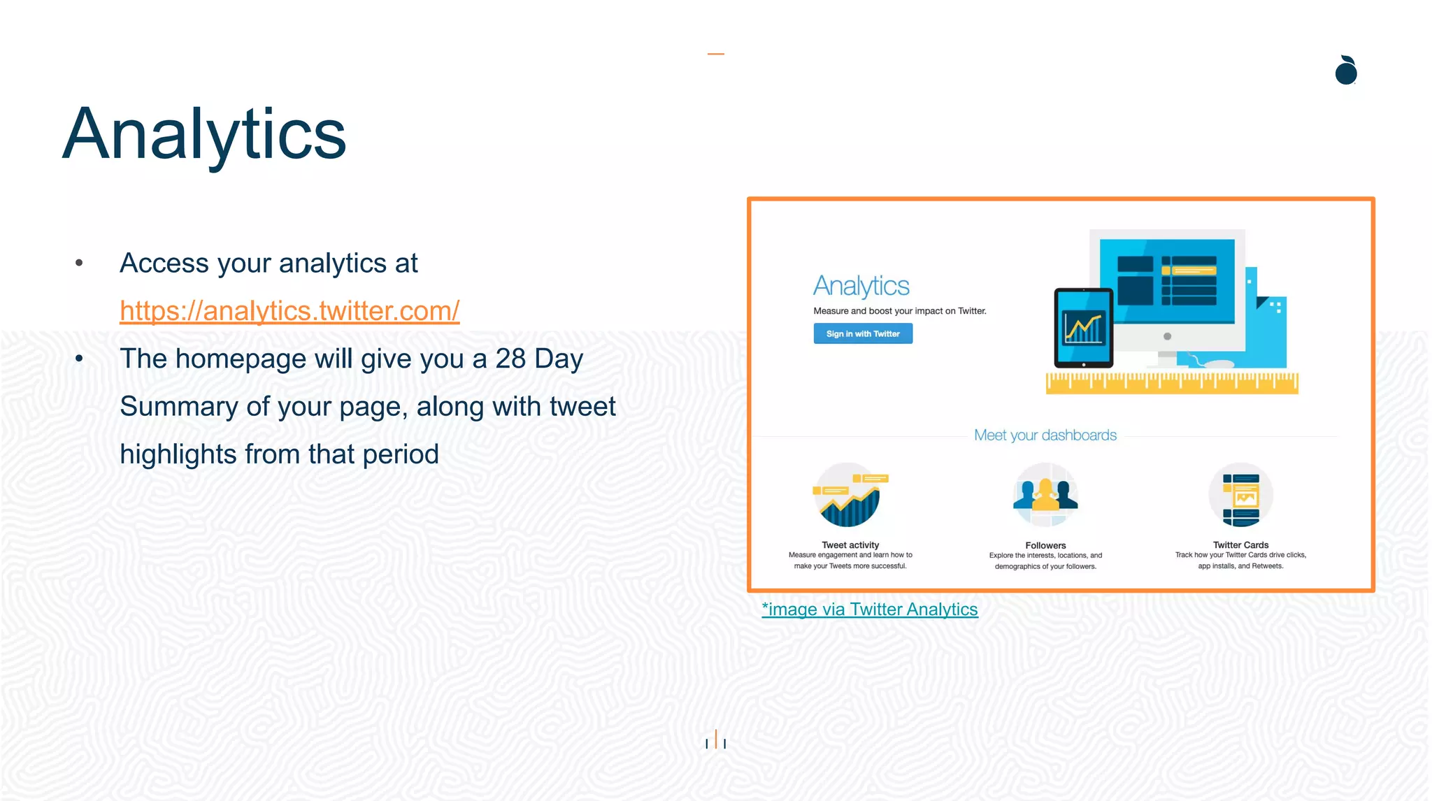 Analytics
• Access your analytics at
https://analytics.twitter.com/
• The homepage will give you a 28 Day
Summary of your page, along with tweet
highlights from that period
*image via Twitter Analytics
 