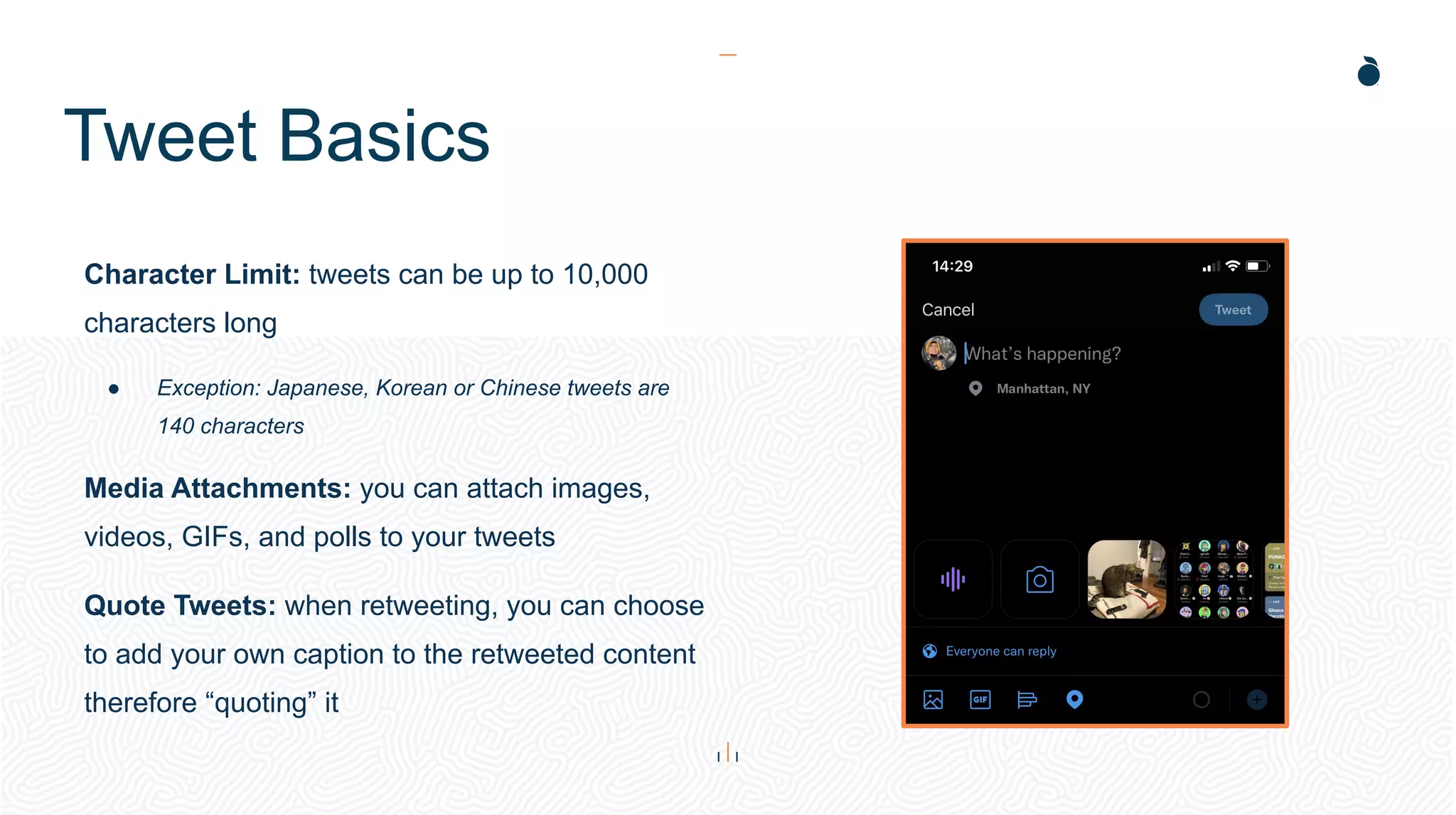 Tweet Basics
Character Limit: tweets can be up to 10,000
characters long
● Exception: Japanese, Korean or Chinese tweets are
140 characters
Media Attachments: you can attach images,
videos, GIFs, and polls to your tweets
Quote Tweets: when retweeting, you can choose
to add your own caption to the retweeted content
therefore “quoting” it
 