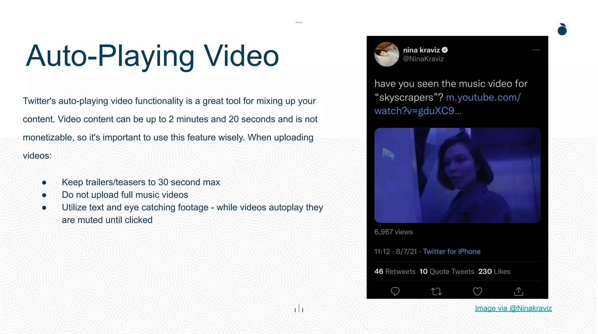 Auto-Playing Video
Twitter's auto-playing video functionality is a great tool for mixing up your
content. Video content can be up to 2 minutes and 20 seconds and is not
monetizable, so it's important to use this feature wisely. When uploading
videos:
● Keep trailers/teasers to 30 second max
● Do not upload full music videos
● Utilize text and eye catching footage - while videos autoplay they
are muted until clicked
Image via @Ninakraviz
 