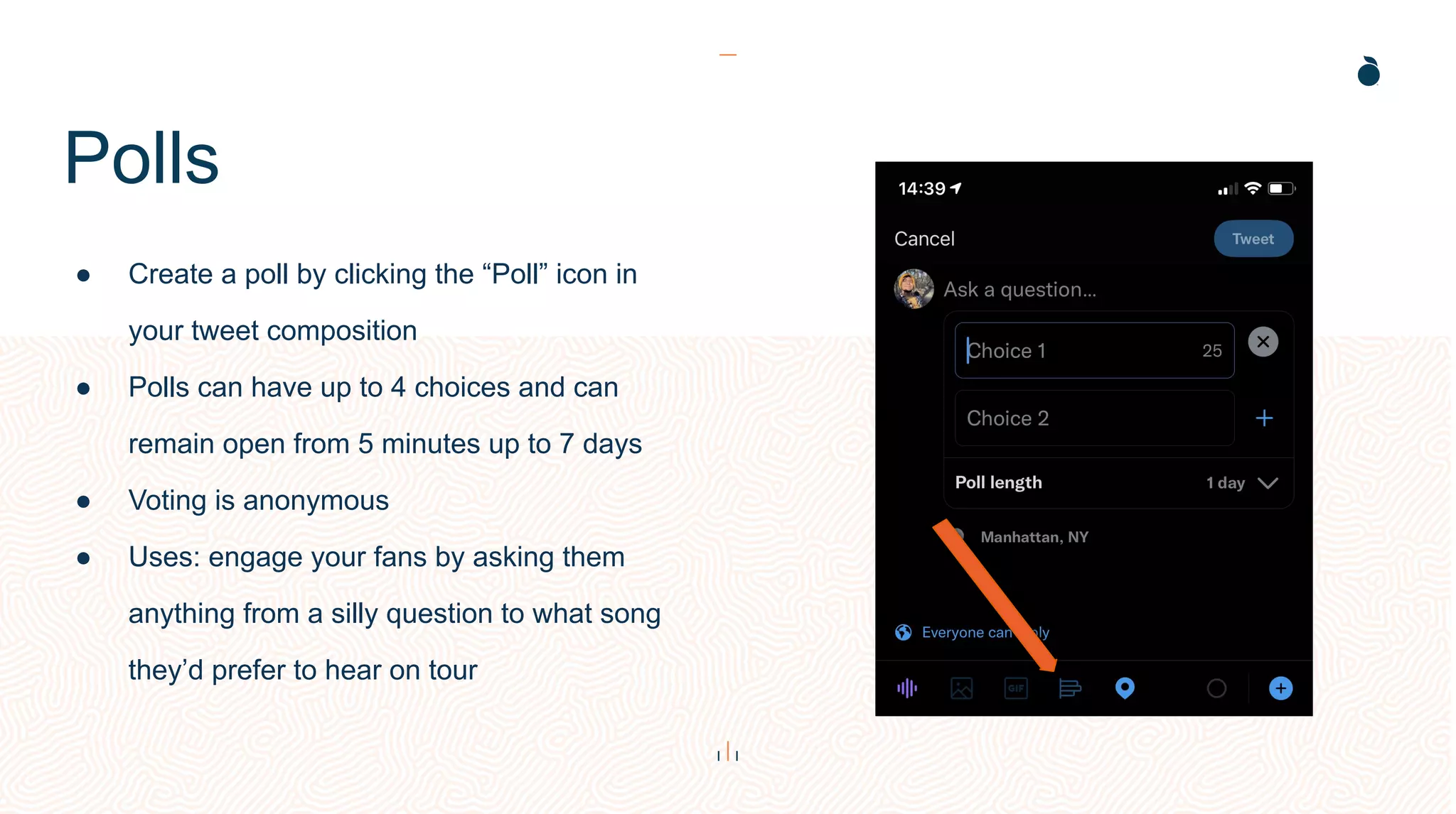 Polls
● Create a poll by clicking the “Poll” icon in
your tweet composition
● Polls can have up to 4 choices and can
remain open from 5 minutes up to 7 days
● Voting is anonymous
● Uses: engage your fans by asking them
anything from a silly question to what song
they’d prefer to hear on tour
 