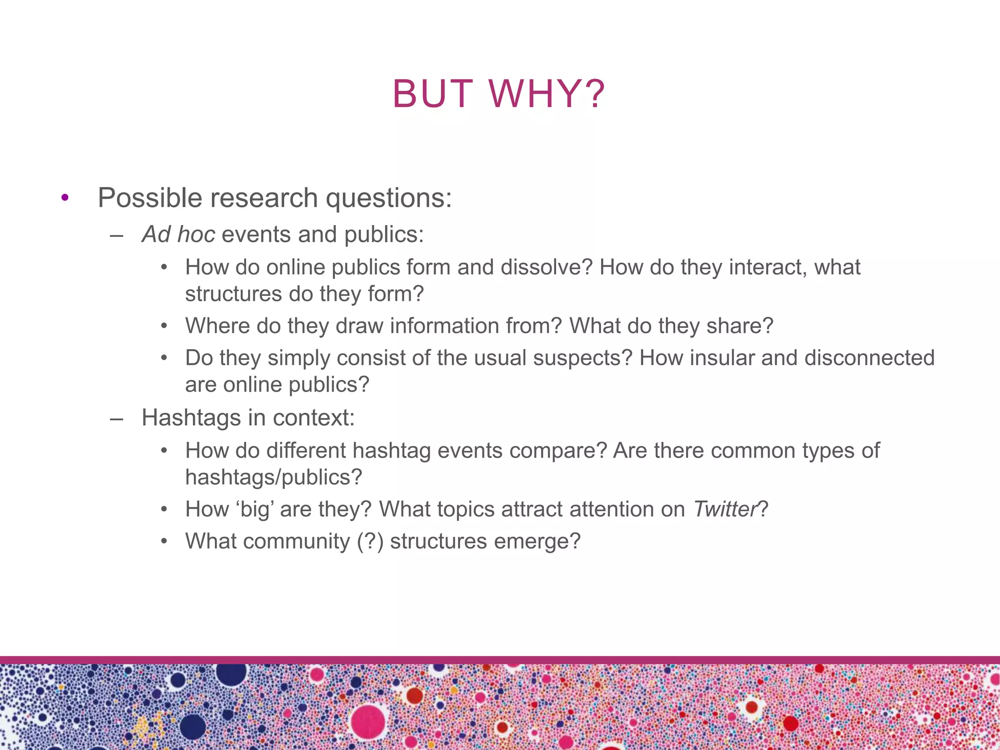 BUT WHY?

• Possible research questions:
   – Ad hoc events and publics:
       • How do online publics form and dissolve? How do they interact, what
         structures do they form?
       • Where do they draw information from? What do they share?
       • Do they simply consist of the usual suspects? How insular and disconnected
         are online publics?
   – Hashtags in context:
       • How do different hashtag events compare? Are there common types of
         hashtags/publics?
       • How ‘big’ are they? What topics attract attention on Twitter?
       • What community (?) structures emerge?
 