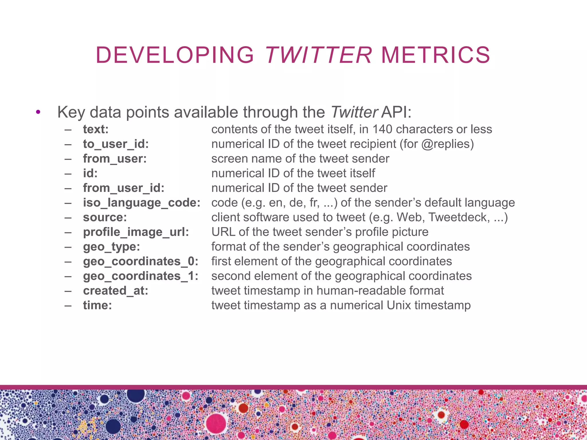DEVELOPING TWITTER METRICS

• Key data points available through the Twitter API:
    –   text:                contents of the tweet itself, in 140 characters or less
    –   to_user_id:          numerical ID of the tweet recipient (for @replies)
    –   from_user:           screen name of the tweet sender
    –   id:                  numerical ID of the tweet itself
    –   from_user_id:        numerical ID of the tweet sender
    –   iso_language_code:   code (e.g. en, de, fr, ...) of the sender’s default language
    –   source:              client software used to tweet (e.g. Web, Tweetdeck, ...)
    –   profile_image_url:   URL of the tweet sender’s profile picture
    –   geo_type:            format of the sender’s geographical coordinates
    –   geo_coordinates_0:   first element of the geographical coordinates
    –   geo_coordinates_1:   second element of the geographical coordinates
    –   created_at:          tweet timestamp in human-readable format
    –   time:                tweet timestamp as a numerical Unix timestamp
 