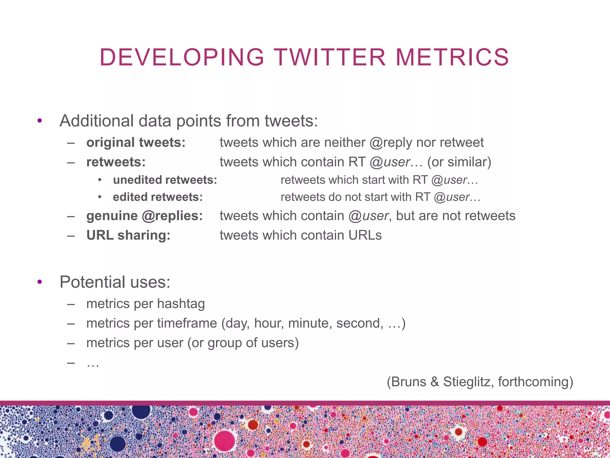 DEVELOPING TWITTER METRICS

• Additional data points from tweets:
    – original tweets:          tweets which are neither @reply nor retweet
    – retweets:                 tweets which contain RT @user… (or similar)
         • unedited retweets:            retweets which start with RT @user…
         • edited retweets:              retweets do not start with RT @user…
    – genuine @replies:         tweets which contain @user, but are not retweets
    – URL sharing:              tweets which contain URLs


• Potential uses:
    –   metrics per hashtag
    –   metrics per timeframe (day, hour, minute, second, …)
    –   metrics per user (or group of users)
    –   …
                                                          (Bruns & Stieglitz, forthcoming)
 