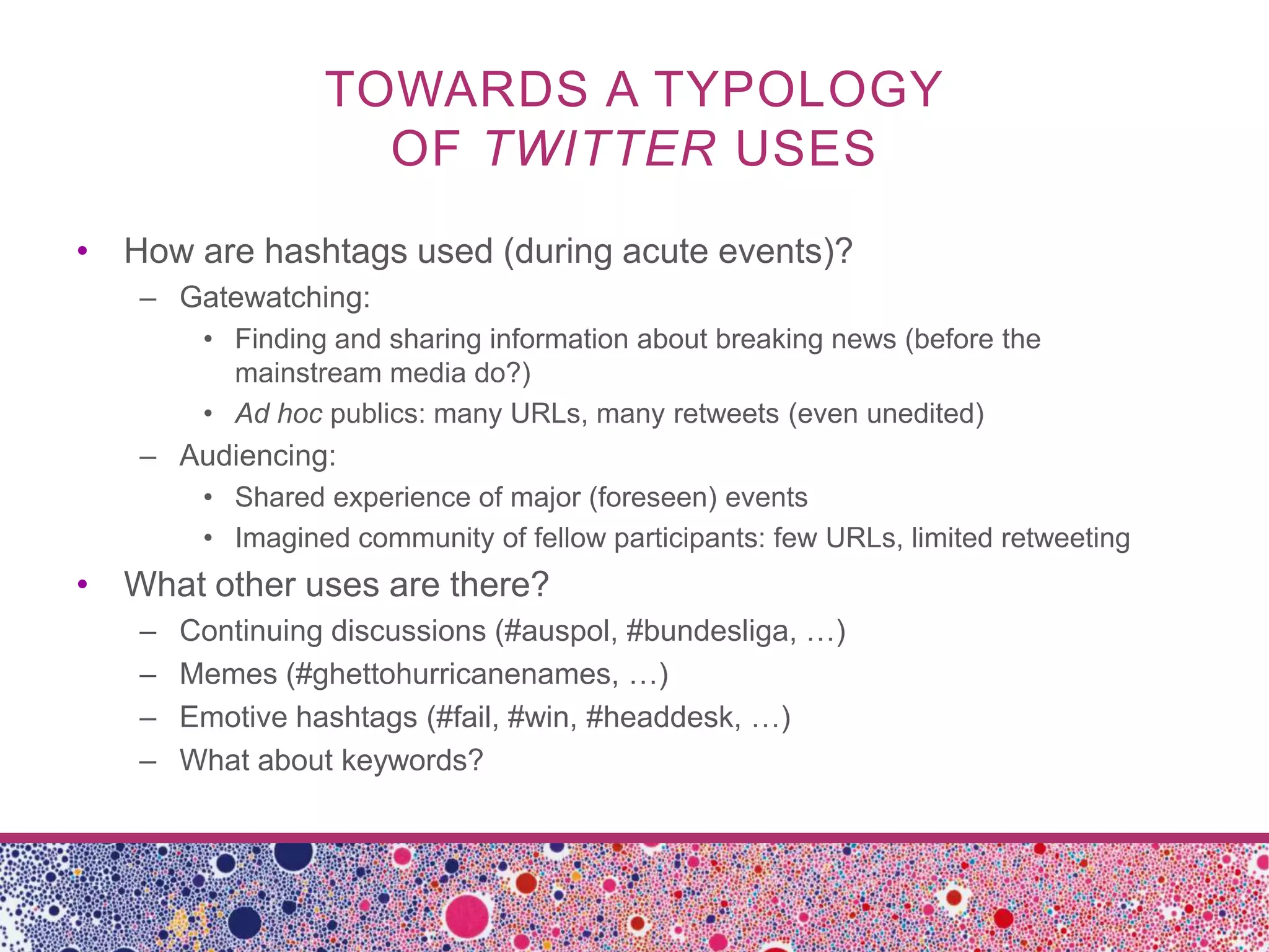 TOWARDS A TYPOLOGY
                   OF TWITTER USES
• How are hashtags used (during acute events)?
   – Gatewatching:
        • Finding and sharing information about breaking news (before the
          mainstream media do?)
        • Ad hoc publics: many URLs, many retweets (even unedited)
   – Audiencing:
        • Shared experience of major (foreseen) events
        • Imagined community of fellow participants: few URLs, limited retweeting
• What other uses are there?
   –   Continuing discussions (#auspol, #bundesliga, …)
   –   Memes (#ghettohurricanenames, …)
   –   Emotive hashtags (#fail, #win, #headdesk, …)
   –   What about keywords?
 