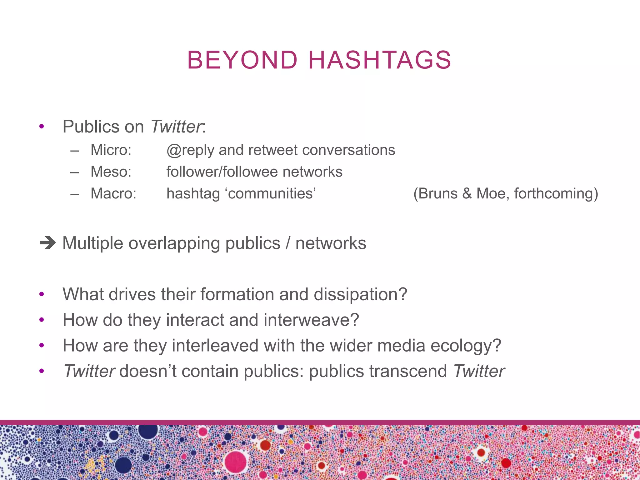 BEYOND HASHTAGS

• Publics on Twitter:
     – Micro:    @reply and retweet conversations
     – Meso:     follower/followee networks
     – Macro:    hashtag ‘communities’              (Bruns & Moe, forthcoming)


 Multiple overlapping publics / networks

•   What drives their formation and dissipation?
•   How do they interact and interweave?
•   How are they interleaved with the wider media ecology?
•   Twitter doesn’t contain publics: publics transcend Twitter
 