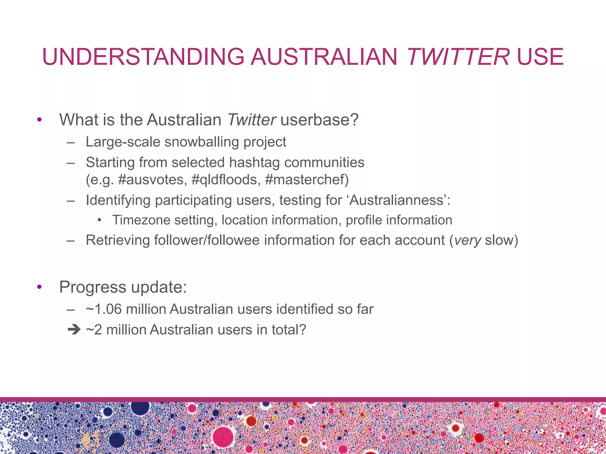 UNDERSTANDING AUSTRALIAN TWITTER USE

• What is the Australian Twitter userbase?
   – Large-scale snowballing project
   – Starting from selected hashtag communities
     (e.g. #ausvotes, #qldfloods, #masterchef)
   – Identifying participating users, testing for ‘Australianness’:
        • Timezone setting, location information, profile information
   – Retrieving follower/followee information for each account (very slow)


• Progress update:
   – ~1.06 million Australian users identified so far
    ~2 million Australian users in total?
 