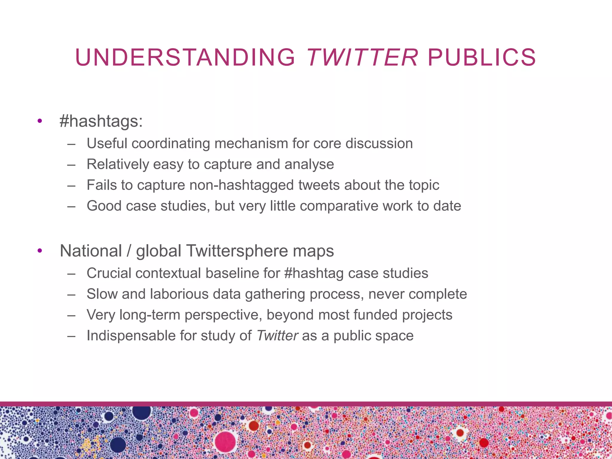 UNDERSTANDING TWITTER PUBLICS

• #hashtags:
   –   Useful coordinating mechanism for core discussion
   –   Relatively easy to capture and analyse
   –   Fails to capture non-hashtagged tweets about the topic
   –   Good case studies, but very little comparative work to date


• National / global Twittersphere maps
   –   Crucial contextual baseline for #hashtag case studies
   –   Slow and laborious data gathering process, never complete
   –   Very long-term perspective, beyond most funded projects
   –   Indispensable for study of Twitter as a public space
 