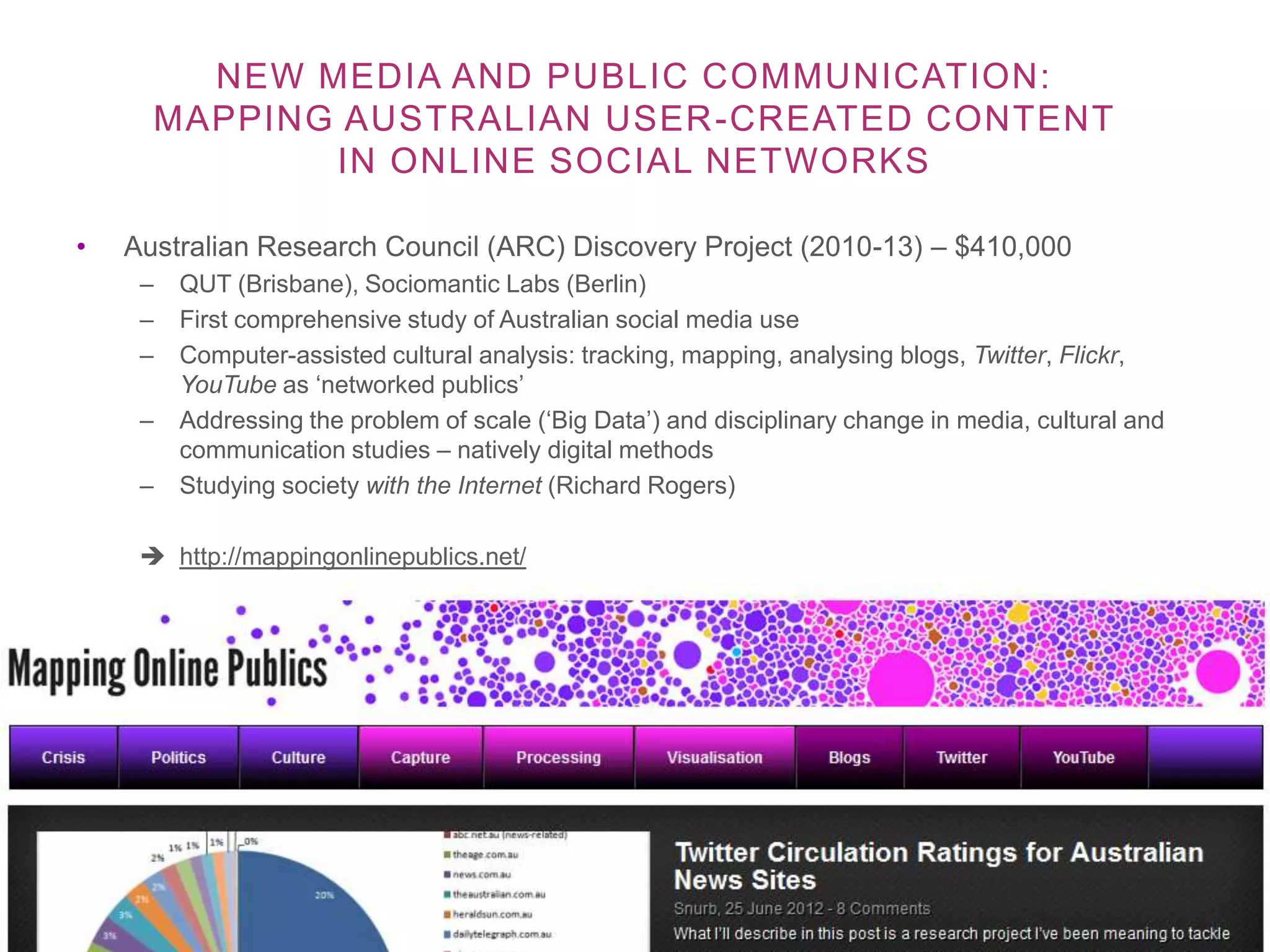 NEW MEDIA AND PUBLIC COMMUNICATION:
      MAPPING AUSTRALIAN USER -CREATED CONTENT
             IN ONLINE SOCIAL NETWORKS

•   Australian Research Council (ARC) Discovery Project (2010-13) – $410,000
     –   QUT (Brisbane), Sociomantic Labs (Berlin)
     –   First comprehensive study of Australian social media use
     –   Computer-assisted cultural analysis: tracking, mapping, analysing blogs, Twitter, Flickr,
         YouTube as ‘networked publics’
     –   Addressing the problem of scale (‘Big Data’) and disciplinary change in media, cultural and
         communication studies – natively digital methods
     –   Studying society with the Internet (Richard Rogers)

      http://mappingonlinepublics.net/
 