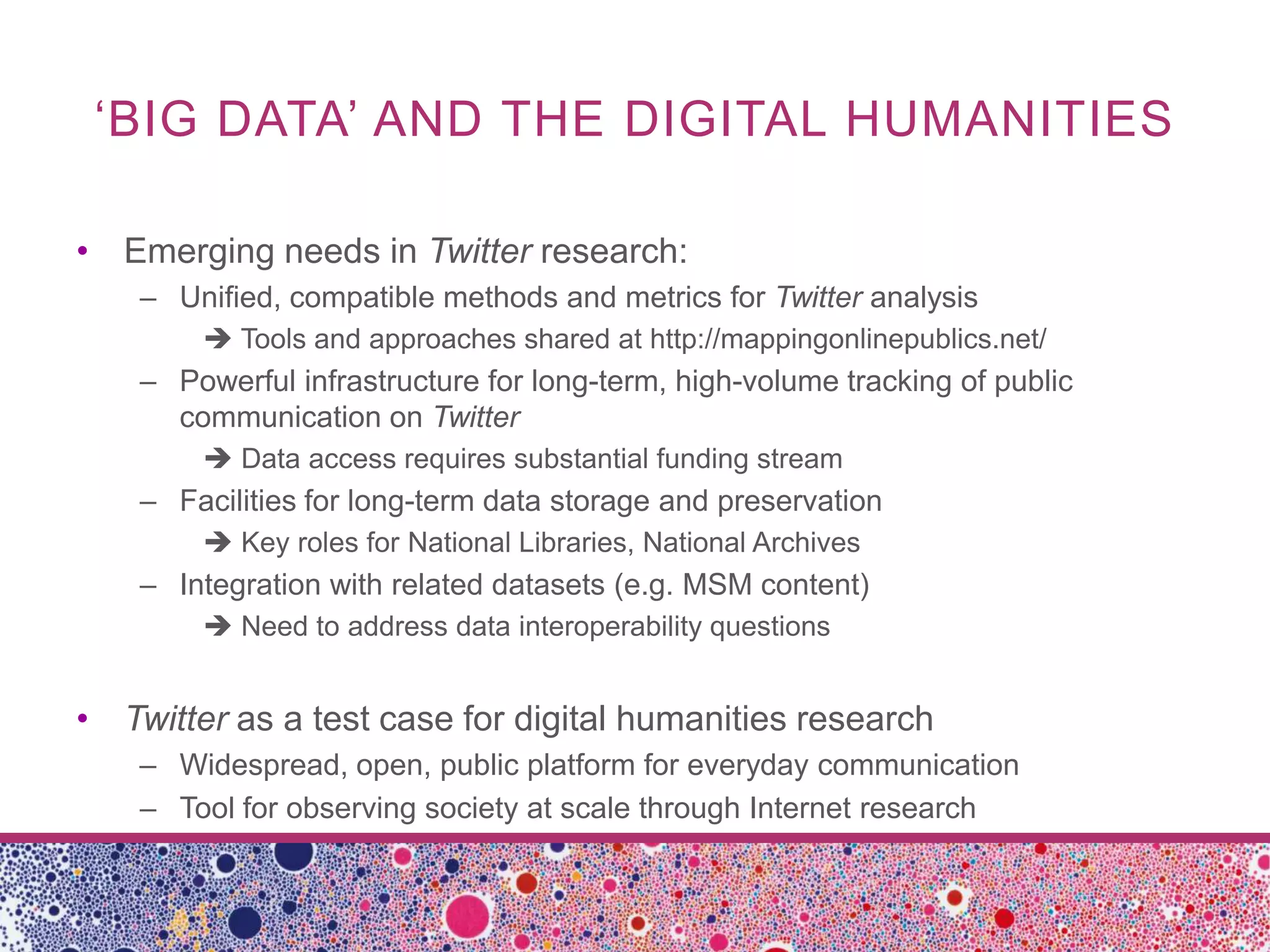 ‘BIG DATA’ AND THE DIGITAL HUMANITIES

• Emerging needs in Twitter research:
    – Unified, compatible methods and metrics for Twitter analysis
         Tools and approaches shared at http://mappingonlinepublics.net/
    – Powerful infrastructure for long-term, high-volume tracking of public
      communication on Twitter
         Data access requires substantial funding stream
    – Facilities for long-term data storage and preservation
         Key roles for National Libraries, National Archives
    – Integration with related datasets (e.g. MSM content)
         Need to address data interoperability questions


• Twitter as a test case for digital humanities research
    – Widespread, open, public platform for everyday communication
    – Tool for observing society at scale through Internet research
 