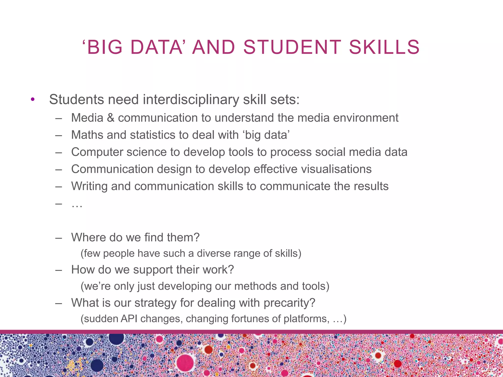 ‘BIG DATA’ AND STUDENT SKILLS

• Students need interdisciplinary skill sets:
    –   Media & communication to understand the media environment
    –   Maths and statistics to deal with ‘big data’
    –   Computer science to develop tools to process social media data
    –   Communication design to develop effective visualisations
    –   Writing and communication skills to communicate the results
    –   …

    – Where do we find them?
         (few people have such a diverse range of skills)
    – How do we support their work?
         (we’re only just developing our methods and tools)
    – What is our strategy for dealing with precarity?
         (sudden API changes, changing fortunes of platforms, …)
 