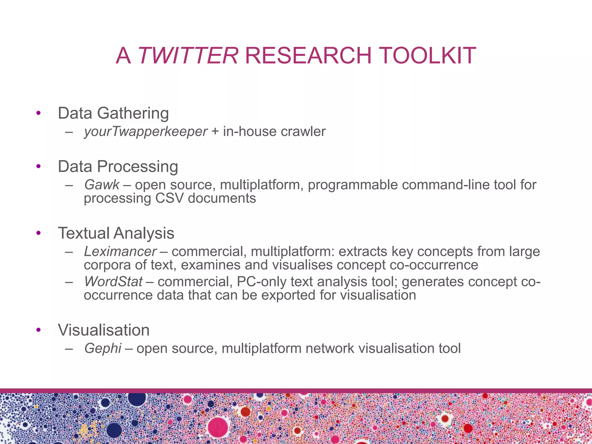 A TWITTER RESEARCH TOOLKIT

• Data Gathering
   – yourTwapperkeeper + in-house crawler

• Data Processing
   – Gawk – open source, multiplatform, programmable command-line tool for
     processing CSV documents

• Textual Analysis
   – Leximancer – commercial, multiplatform: extracts key concepts from large
     corpora of text, examines and visualises concept co-occurrence
   – WordStat – commercial, PC-only text analysis tool; generates concept co-
     occurrence data that can be exported for visualisation

• Visualisation
   – Gephi – open source, multiplatform network visualisation tool
 