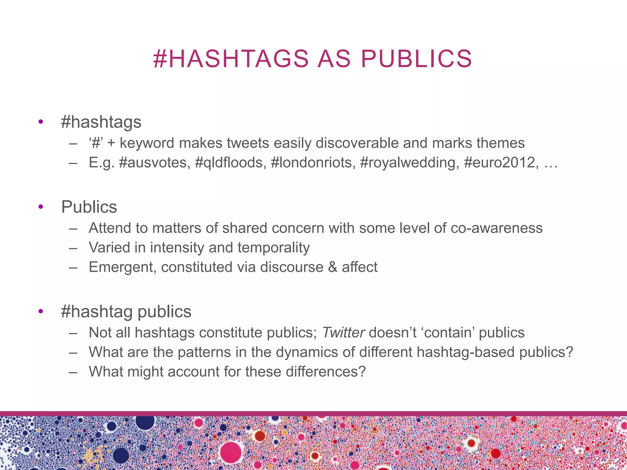 #HASHTAGS AS PUBLICS

• #hashtags
   – ‘#’ + keyword makes tweets easily discoverable and marks themes
   – E.g. #ausvotes, #qldfloods, #londonriots, #royalwedding, #euro2012, …


• Publics
   – Attend to matters of shared concern with some level of co-awareness
   – Varied in intensity and temporality
   – Emergent, constituted via discourse & affect


• #hashtag publics
   – Not all hashtags constitute publics; Twitter doesn’t ‘contain’ publics
   – What are the patterns in the dynamics of different hashtag-based publics?
   – What might account for these differences?
 