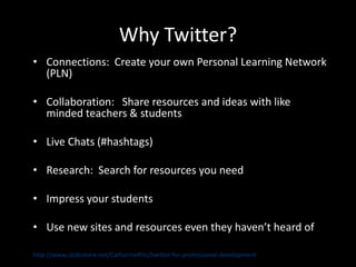 Why Twitter?
• Connections: Create your own Personal Learning Network
  (PLN)

• Collaboration: Share resources and ideas with like
  minded teachers & students

• Live Chats (#hashtags)

• Research: Search for resources you need

• Impress your students

• Use new sites and resources even they haven’t heard of

http://www.slideshare.net/CatherineRitz/twitter-for-professional-development
 