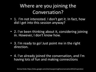 Where are you joining the
           Conversation?
• 1. I'm not interested. I don't get it. In fact, how
  did I get into this session anyway?

• 2. I've been thinking about it, considering joining
  in. However, I don't know how.

• 3. I'm ready to go! Just point me in the right
  direction.

• 4. I've already joined the conversation, and I'm
  having lots of fun and making connections

    Denise Krebs https://sites.google.com/site/iowajoiningtheconversation2012/inspiration
 
