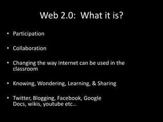Web 2.0: What it is?
• Participation

• Collaboration

• Changing the way internet can be used in the
  classroom

• Knowing, Wondering, Learning, & Sharing

• Twitter, Blogging, Facebook, Google
  Docs, wikis, youtube etc…
 