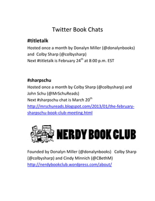 Twitter Book Chats
#titletalk
Hosted once a month by Donalyn Miller (@donalynbooks)
and Colby Sharp (@colbysharp)
Next #titletalk is February 24th at 8:00 p.m. EST



#sharpschu
Hosted once a month by Colby Sharp (@colbysharp) and
John Schu (@MrSchuReads)
Next #sharpschu chat is March 20th
http://mrschureads.blogspot.com/2013/01/the-february-
sharpschu-book-club-meeting.html




Founded by Donalyn Miller (@donalynbooks) Colby Sharp
(@colbysharp) and Cindy Minnich (@CBethM)
http://nerdybookclub.wordpress.com/about/
 