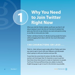 1
                              why You need
                              to Join Twitter
                              right now
                       when you visit the twitter website, you’ll soon see that it’s all
                       about staying in touch. But this isn’t the kind of website that
                       gives you free rein to say whatever you want and spend as long
                       as you like on every post you make.

                       twitter is all about brevity. It’s all about giving people the basics
                       without bogging them down with the ‘too much information’
                       syndrome.


                       140 Char aC Ters or less . . .
                       that’s it—that’s all you’ve got to play with on twitter each time
                       you want to get in touch with your followers and tell people
                       what’s going on with your business and your life.

                       to put that into some kind of context, the title of an eBay
                       auction can’t be longer than 55 characters so you’ve got less
                       than three times that amount to make an impression on people.
                       you’ll soon find yourself becoming very adept at using the
                       english language to get in touch in the shortest way possible.


4   S e c ttiio n 11
      ec on
 