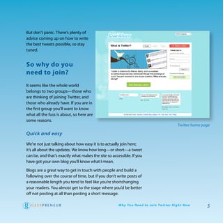 But don’t panic. there’s plenty of
advice coming up on how to write
the best tweets possible, so stay
tuned.


so why do you
need to join?
It seems like the whole world
belongs to two groups—those who
are thinking of joining twitter, and
those who already have. If you are in
the first group you’ll want to know
what all the fuss is about, so here are
some reasons.
                                                                                                   Twitter home page

Quick and easy

we’re not just talking about how easy it is to actually join here;
it’s all about the updates. we know how long—or short—a tweet
can be, and that’s exactly what makes the site so accessible. If you
have got your own blog you’ll know what I mean.

Blogs are a great way to get in touch with people and build a
following over the course of time, but if you don’t write posts of
a reasonable length you tend to feel like you’re shortchanging
your readers. you almost get to the stage where you’d be better
off not posting at all than posting a short message.

                                                      W hy Yo u N e e d to J o i n Tw i t te r R i g h t N ow     5
 