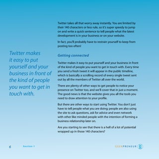 twitter takes all that worry away instantly. you are limited by
                       their 140 characters or less rule, so it’s super speedy to jump
                       on and write a quick sentence to tell people what the latest
                       development is in your business or on your website.

                       In fact, you’ll probably have to restrain yourself to keep from
                       posting too often!

Twitter makes          Getting connected
it easy to put         twitter makes it easy to put yourself and your business in front
yourself and your      of the kind of people you want to get in touch with. every time
                       you send a fresh tweet it will appear in the public timeline,
business in front of   which is basically a scrolling record of every single tweet sent
the kind of people     out by all the members of twitter all over the world.

you want to get in     there are plenty of other ways to get people to notice your
                       presence on twitter too, and we’ll cover that in just a moment.
touch with.            the good news is that the website gives you all the tools you
                       need to draw attention to your profile.

                       But there are other ways to start using twitter. you don’t just
                       have to tell people what you are doing; people are also using
                       the site to ask questions, ask for advice and even network
                       with other like minded people with the intention of forming a
                       business relationship later on.

                       are you starting to see that there is a hell of a lot of potential
                       wrapped up in those 140 characters?



6     Section 1
 