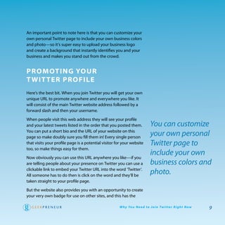 an important point to note here is that you can customize your
own personal twitter page to include your own business colors
and photo—so it’s super easy to upload your business logo
and create a background that instantly identifies you and your
business and makes you stand out from the crowd.


PromoTing Your
T wiT Ter Profile
here’s the best bit. when you join twitter you will get your own
unique UrL to promote anywhere and everywhere you like. It
will consist of the main twitter website address followed by a
forward slash and then your username.

when people visit this web address they will see your profile
and your latest tweets listed in the order that you posted them.             You can customize
you can put a short bio and the UrL of your website on this
page so make doubly sure you fill them in! every single person
                                                                             your own personal
that visits your profile page is a potential visitor for your website        Twitter page to
too, so make things easy for them.
                                                                             include your own
Now obviously you can use this UrL anywhere you like—if you
are telling people about your presence on twitter you can use a              business colors and
clickable link to embed your twitter UrL into the word ‘twitter’.
all someone has to do then is click on the word and they’ll be
                                                                             photo.
taken straight to your profile page.
But the website also provides you with an opportunity to create
your very own badge for use on other sites, and this has the

                                                      W hy Yo u N e e d to J o i n Tw i t te r R i g h t N ow   9
 