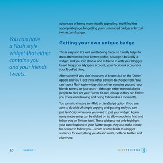 advantage of being more visually appealing. you’ll find the
                     appropriate page for getting your customized badges at http://
                     twitter.com/badges.

You can have
                     getting your own unique badge
a Flash style
widget that either   this is easy and it’s well worth doing because it really helps to
                     draw attention to your twitter profile. a badge is basically a
contains you         widget, and you can choose one to blend in with your Blogger
                     based blog, your MySpace account, your Facebook account or
and your friends     your typepad blog.
tweets.              alternatively if you don’t have any of those click on the ‘other’
                     option and you’ll get three other options to choose from. you
                     can have a Flash style widget that either contains you and your
                     friends tweets, or just yours—although either method allows
                     people to click on your twitter Id and join up so they can follow
                     you (more on following and being followed in a moment!).

                     you can also choose an htML or JavaScript option if you are
                     able to do a bit of simple copying and pasting and you can
                     put JavaScript wherever you want to put your widget. again
                     every single entry can be clicked on to allow people to find and
                     follow you on twitter itself. these widgets not only highlight
                     your contributions to your twitter page, they also make it easy
                     for people to follow you—which is what leads to a bigger
                     audience for everything you do and write, both on twitter and
                     elsewhere.



10    Section 1
 