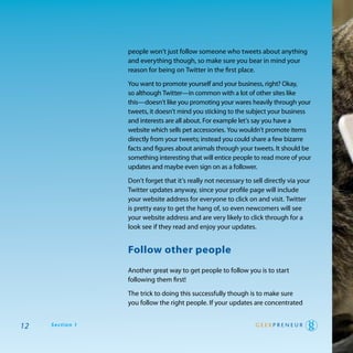 people won’t just follow someone who tweets about anything
                 and everything though, so make sure you bear in mind your
                 reason for being on twitter in the first place.

                 you want to promote yourself and your business, right? okay,
                 so although twitter—in common with a lot of other sites like
                 this—doesn’t like you promoting your wares heavily through your
                 tweets, it doesn’t mind you sticking to the subject your business
                 and interests are all about. For example let’s say you have a
                 website which sells pet accessories. you wouldn’t promote items
                 directly from your tweets; instead you could share a few bizarre
                 facts and figures about animals through your tweets. It should be
                 something interesting that will entice people to read more of your
                 updates and maybe even sign on as a follower.

                 don’t forget that it’s really not necessary to sell directly via your
                 twitter updates anyway, since your profile page will include
                 your website address for everyone to click on and visit. twitter
                 is pretty easy to get the hang of, so even newcomers will see
                 your website address and are very likely to click through for a
                 look see if they read and enjoy your updates.


                 follow other people
                 another great way to get people to follow you is to start
                 following them first!

                 the trick to doing this successfully though is to make sure
                 you follow the right people. If your updates are concentrated


12   Section 1
 