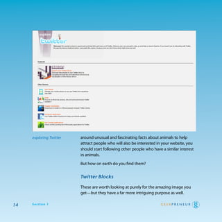 exploring Twitter   around unusual and fascinating facts about animals to help
                         attract people who will also be interested in your website, you
                         should start following other people who have a similar interest
                         in animals.

                         But how on earth do you find them?


                         Twitter Blocks

                         these are worth looking at purely for the amazing image you
                         get—but they have a far more intriguing purpose as well.

14   Section 1
 