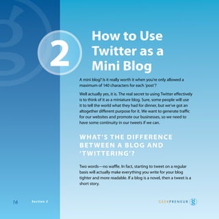 how to use
                 2          Twitter as a
                            mini Blog
                     a mini blog? Is it really worth it when you’re only allowed a
                     maximum of 140 characters for each ‘post’?

                     well actually yes, it is. the real secret to using twitter effectively
                     is to think of it as a miniature blog. Sure, some people will use
                     it to tell the world what they had for dinner, but we’ve got an
                     altogether different purpose for it. we want to generate traffic
                     for our websites and promote our businesses, so we need to
                     have some continuity in our tweets if we can.


                     whaT ’s The differenCe
                     Be T ween a Blog and
                     ‘ T wiT Tering’?
                     two words—no waffle. In fact, starting to tweet on a regular
                     basis will actually make everything you write for your blog
                     tighter and more readable. If a blog is a novel, then a tweet is a
                     short story.



16   Section 2
 