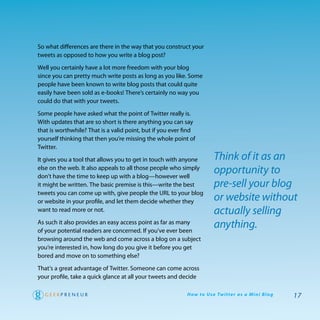 So what differences are there in the way that you construct your
tweets as opposed to how you write a blog post?

well you certainly have a lot more freedom with your blog
since you can pretty much write posts as long as you like. Some
people have been known to write blog posts that could quite
easily have been sold as e-books! there’s certainly no way you
could do that with your tweets.

Some people have asked what the point of twitter really is.
with updates that are so short is there anything you can say
that is worthwhile? that is a valid point, but if you ever find
yourself thinking that then you’re missing the whole point of
twitter.
It gives you a tool that allows you to get in touch with anyone          Think of it as an
else on the web. It also appeals to all those people who simply
don’t have the time to keep up with a blog—however well
                                                                         opportunity to
it might be written. the basic premise is this—write the best            pre-sell your blog
tweets you can come up with, give people the UrL to your blog
or website in your profile, and let them decide whether they             or website without
want to read more or not.                                                actually selling
as such it also provides an easy access point as far as many
of your potential readers are concerned. If you’ve ever been
                                                                         anything.
browsing around the web and come across a blog on a subject
you’re interested in, how long do you give it before you get
bored and move on to something else?
that’s a great advantage of twitter. Someone can come across
your profile, take a quick glance at all your tweets and decide

                                                           H ow to U s e Tw i t te r a s a M i n i B l o g   17
 