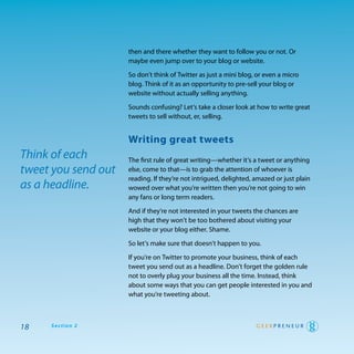 then and there whether they want to follow you or not. or
                     maybe even jump over to your blog or website.

                     So don’t think of twitter as just a mini blog, or even a micro
                     blog. think of it as an opportunity to pre-sell your blog or
                     website without actually selling anything.

                     Sounds confusing? Let’s take a closer look at how to write great
                     tweets to sell without, er, selling.


                     writing great tweets
Think of each        the first rule of great writing—whether it’s a tweet or anything
tweet you send out   else, come to that—is to grab the attention of whoever is
                     reading. If they’re not intrigued, delighted, amazed or just plain
as a headline.       wowed over what you’re written then you’re not going to win
                     any fans or long term readers.

                     and if they’re not interested in your tweets the chances are
                     high that they won’t be too bothered about visiting your
                     website or your blog either. Shame.

                     So let’s make sure that doesn’t happen to you.

                     If you’re on twitter to promote your business, think of each
                     tweet you send out as a headline. don’t forget the golden rule
                     not to overly plug your business all the time. Instead, think
                     about some ways that you can get people interested in you and
                     what you’re tweeting about.



18   Section 2
 