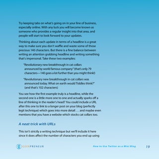 try keeping tabs on what’s going on in your line of business,
especially online. with any luck you will become known as
someone who provides a regular insight into that area, and
people will start to look forward to your updates.

thinking about each update in terms of a headline is a great
way to make sure you don’t waffle and waste some of those
precious 140 characters. But there is a fine balance between
writing an attention grabbing headline and writing something
that’s impersonal. take these two examples:

   “revolutionary new breakthrough in cat collars
    announced by world famous company” (that’s only 79
    characters—140 goes a lot further than you might think!)

   “revolutionary new breakthrough in cat collars was
    announced today. what on earth would tiddles think?”
    (and that’s 102 characters)

you see how the first example truly is a headline, while the
second one is a little more one to one and actually sparks off a
line of thinking in the reader’s head? you could include a UrL
after this one to link to a longer post on your blog (perfectly
legit technique) which goes into more detail . . . and maybe even
mentions that you have a website which stocks cat collars too.


A neat trick with URLs

this isn’t strictly a writing technique but we’ll include it here
since it does affect the number of characters you end up using


                                                           H ow to U s e Tw i t te r a s a M i n i B l o g   19
 