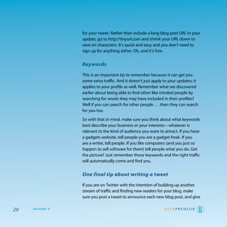 for your tweet. rather than include a long blog post UrL in your
                 update, go to http://tinyurl.com and shrink your UrL down to
                 save on characters. It’s quick and easy and you don’t need to
                 sign up for anything either. oh, and it’s free.


                 Keywords

                 this is an important tip to remember because it can get you
                 some extra traffic. and it doesn’t just apply to your updates; it
                 applies to your profile as well. remember what we discovered
                 earlier about being able to find other like minded people by
                 searching for words they may have included in their profiles?
                 well if you can search for other people . . . then they can search
                 for you too.

                 So with that in mind, make sure you think about what keywords
                 best describe your business or your interests—whatever is
                 relevant to the kind of audience you want to attract. If you have
                 a gadgets website, tell people you are a gadget freak. If you
                 are a writer, tell people. If you like computers (and you just so
                 happen to sell software for them) tell people what you do. get
                 the picture? Just remember those keywords and the right traffic
                 will automatically come and find you.


                 One final tip about writing a tweet

                 If you are on twitter with the intention of building up another
                 stream of traffic and finding new readers for your blog, make
                 sure you post a tweet to announce each new blog post, and give

20   Section 2
 