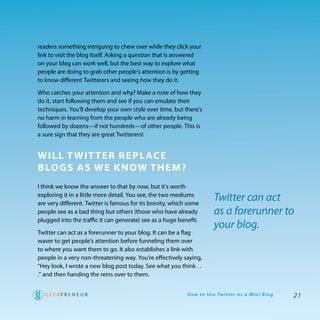 readers something intriguing to chew over while they click your
link to visit the blog itself. asking a question that is answered
on your blog can work well, but the best way to explore what
people are doing to grab other people’s attention is by getting
to know different twitterers and seeing how they do it.

who catches your attention and why? Make a note of how they
do it, start following them and see if you can emulate their
techniques. you’ll develop your own style over time, but there’s
no harm in learning from the people who are already being
followed by dozens—if not hundreds—of other people. this is
a sure sign that they are great twitterers!


will T wiT Ter rePl aCe
Blogs as we know Them?
I think we know the answer to that by now, but it’s worth
exploring it in a little more detail. you see, the two mediums
are very different. twitter is famous for its brevity, which some
                                                                          Twitter can act
people see as a bad thing but others (those who have already              as a forerunner to
plugged into the traffic it can generate) see as a huge benefit.
                                                                          your blog.
twitter can act as a forerunner to your blog. It can be a flag
waver to get people’s attention before funneling them over
to where you want them to go. It also establishes a link with
people in a very non-threatening way. you’re effectively saying,
“hey look, I wrote a new blog post today. See what you think . .
.” and then handing the reins over to them.


                                                            H ow to U s e Tw i t te r a s a M i n i B l o g   21
 