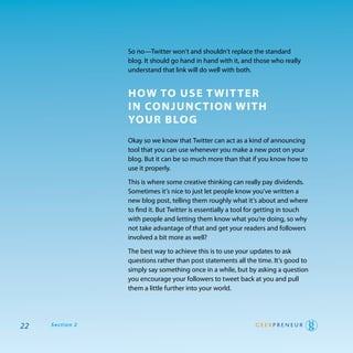 So no—twitter won’t and shouldn’t replace the standard
                 blog. It should go hand in hand with it, and those who really
                 understand that link will do well with both.


                 how To use T wiT Ter
                 in ConJunC Tion wiTh
                 Your Blog
                 okay so we know that twitter can act as a kind of announcing
                 tool that you can use whenever you make a new post on your
                 blog. But it can be so much more than that if you know how to
                 use it properly.

                 this is where some creative thinking can really pay dividends.
                 Sometimes it’s nice to just let people know you’ve written a
                 new blog post, telling them roughly what it’s about and where
                 to find it. But twitter is essentially a tool for getting in touch
                 with people and letting them know what you’re doing, so why
                 not take advantage of that and get your readers and followers
                 involved a bit more as well?

                 the best way to achieve this is to use your updates to ask
                 questions rather than post statements all the time. It’s good to
                 simply say something once in a while, but by asking a question
                 you encourage your followers to tweet back at you and pull
                 them a little further into your world.




22   Section 2
 