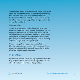 there’s another benefit of asking questions as well. If you’ve got
a blog that you’ve been working on for a while, you’ll probably
have run across times when you run a bit short on ideas.
ever felt like that? It would certainly be good if you could get
some fresh input into your blog without giving over control to
anyone else, wouldn’t it?

welcome to twitter!

there is no better place or method for getting some fresh
input than this website. Lots of bloggers have caught onto this
method of refreshing their blog and that’s because it works.
ask your readers what they’d like to see on your blog that isn’t
already there. try asking what they thought of your last blog
post. have you ever thought about putting a poll on your blog
and asking people to vote through a tweet?

there are plenty of ways to generate extra traffic to your
blog and get people more involved in it by using your twitter
account to get involved with them. all you need to do is think
of the best questions to ask in your case.


Getting ideas

If people start to tweet back at you, pay close attention to what
they say. Some of them may unwittingly highlight certain areas
of your topic that you hadn’t even thought about.




                                                           H ow to U s e Tw i t te r a s a M i n i B l o g   23
 