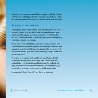 one chance comment through twitter and you could be off and
writing your next blog post within minutes. Stay alert and watch
out for the nuggets of information other twitterers will send you.


Be prepared to experiment

all the great bloggers have their own distinctive voice. It’s the
same on twitter. you wouldn’t think that people would have
much room to express their own character in 140 characters
but it is certainly possible, as you’ll see once you start exploring
what other people have to say.

It may take you a while to find your own voice and that’s fine.
experiment with different styles for a while or just do what feels
natural to you. you might make the decision for every tweet to
be in the form of a question. alternatively you might make each
one a statement.

the point is, everyone finds a different way of using twitter
to enhance and promote their blog. your twitter style will
probably be very similar to your blogging style, and indeed
they shouldn’t be too different otherwise you might find you
lose readers. you want to be as recognizable as possible.

enough said? good. Now let’s get down to business.




                                                             H ow to U s e Tw i t te r a s a M i n i B l o g   25
 