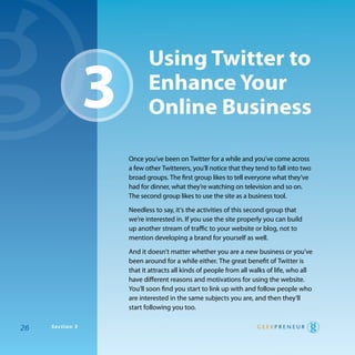 using Twitter to
                 3          enhance Your
                            online Business

                     once you’ve been on twitter for a while and you’ve come across
                     a few other twitterers, you’ll notice that they tend to fall into two
                     broad groups. the first group likes to tell everyone what they’ve
                     had for dinner, what they’re watching on television and so on.
                     the second group likes to use the site as a business tool.

                     Needless to say, it’s the activities of this second group that
                     we’re interested in. If you use the site properly you can build
                     up another stream of traffic to your website or blog, not to
                     mention developing a brand for yourself as well.

                     and it doesn’t matter whether you are a new business or you’ve
                     been around for a while either. the great benefit of twitter is
                     that it attracts all kinds of people from all walks of life, who all
                     have different reasons and motivations for using the website.
                     you’ll soon find you start to link up with and follow people who
                     are interested in the same subjects you are, and then they’ll
                     start following you too.

26   Section 3
 