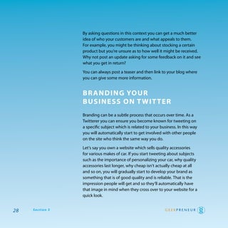 By asking questions in this context you can get a much better
                 idea of who your customers are and what appeals to them.
                 For example, you might be thinking about stocking a certain
                 product but you’re unsure as to how well it might be received.
                 why not post an update asking for some feedback on it and see
                 what you get in return?

                 you can always post a teaser and then link to your blog where
                 you can give some more information.


                 Br anding Your
                 Business on T wiT Ter
                 Branding can be a subtle process that occurs over time. as a
                 twitterer you can ensure you become known for tweeting on
                 a specific subject which is related to your business. In this way
                 you will automatically start to get involved with other people
                 on the site who think the same way you do.

                 Let’s say you own a website which sells quality accessories
                 for various makes of car. If you start tweeting about subjects
                 such as the importance of personalizing your car, why quality
                 accessories last longer, why cheap isn’t actually cheap at all
                 and so on, you will gradually start to develop your brand as
                 something that is of good quality and is reliable. that is the
                 impression people will get and so they’ll automatically have
                 that image in mind when they cross over to your website for a
                 quick look.


28   Section 3
 