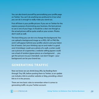 you can also brand yourself by personalizing your profile page
on twitter. you can’t do anything too profound to it but what
you can do is enough to really make you stand out.

First off there is your profile picture. If you are on twitter for the
express purpose of promoting your business, the best picture
to use is one of your logo. It should be a clear one though as
the actual picture will be quite small on your screen. photos
don’t work as well.

the best thing you can do is to change the background. you
can upload a background image as a Jpeg, gIF or pNg file,
and it will appear behind your profile column and your latest
list of tweets. get your thinking cap on and make it a good
one! a bricklayer could use a photo of a wall, a writer could
use a picture of a typewriter, a website selling jigsaws could
use a load of random jigsaw pieces as a background . . . you
get the picture (no pun intended). Just don’t forget—your
background can be your brand too.


gener aTing Tr affiC
Now we know we can shrink long UrLs by feeding them
through tiny UrL before posting them to twitter, so an update
can include a link to another website or blog, providing a direct
link to it in the process.

there are two basic rules to remember when it comes to
generating traffic via your twitter account:


                                                 U s i n g Tw i t te r to E n h a n ce Yo u r O n l i n e B u s i n e s s   29
 