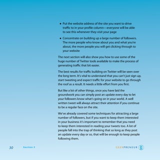 • put the website address of the site you want to drive
                    traffic to in your profile column—everyone will be able
                    to see this whenever they visit your page

                  • concentrate on building up a large number of followers.
                    the more people who know about you and what you’re
                    about, the more people you will get clicking through to
                    your website

                 the next section will also show you how to use some of the
                 huge number of twitter tools available to make the process of
                 generating traffic that bit easier.

                 the best results for traffic building on twitter will be seen over
                 the long term. It’s vital to understand that you can’t just sign up,
                 start tweeting and expect traffic for your website to go through
                 the roof as a result. It needs a little effort from you first.

                 But like a lot of other things, once you have laid the
                 groundwork you can simply post an update every day to let
                 your followers know what’s going on in your world. a well
                 written tweet will always attract their attention if you continue
                 to be a regular face on the site.

                 we’ve already covered some techniques for attracting a large
                 number of followers, but if you want to keep them interested
                 in your business it’s important to remember that you need
                 to keep them interested in reading your tweets too. a lot of
                 people fall into the trap of thinking that so long as they post
                 an update every day or so, that will be enough to keep people
                 following them.

30   Section 3
 