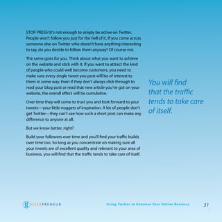 Stop preSS! It’s not enough to simply be active on twitter.
people won’t follow you just for the hell of it. If you come across
someone else on twitter who doesn’t have anything interesting
to say, do you decide to follow them anyway? of course not.

the same goes for you. think about what you want to achieve
on the website and stick with it. If you want to attract the kind
of people who could well become customers, you need to
make sure every single tweet you post will be of interest to
them in some way. even if they don’t always click through to
read your blog post or read that new article you’ve got on your
                                                                                     You will find
website, the overall effect will be cumulative.                                      that the traffic
over time they will come to trust you and look forward to your                       tends to take care
tweets—your little nuggets of inspiration. a lot of people don’t
get twitter—they can’t see how such a short post can make any                        of itself.
difference to anyone at all.

But we know better, right?

Build your followers over time and you’ll find your traffic builds
over time too. So long as you concentrate on making sure all
your tweets are of excellent quality and relevant to your area of
business, you will find that the traffic tends to take care of itself.




                                                 U s i n g Tw i t te r to E n h a n ce Yo u r O n l i n e B u s i n e s s   31
 