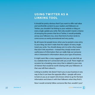 using T wiT Ter as a
                 linking Tool
                 It should be pretty obvious that if you want to offer real value
                 and worthwhile content to your readers and followers on
                 twitter, you shouldn’t be linking to your website or blog on
                 every single update you write. Not only would it stand a chance
                 of annoying the powers that be at twitter, it would probably
                 annoy your followers too, since that kind of action tends to
                 come across as overly promotional and very pushy.

                 By all means let people know when you’ve posted a new entry
                 to your blog, but don’t make that the subject of every single
                 tweet you write. you should always aim to write a few tweets
                 that don’t link anywhere—instead they simply reveal some
                 useful piece of information that can really help out someone
                 who is interested in information about your type of business.

                 It might seem like a crazy suggestion but you can also link up
                 to a website that isn’t connected with you at all. there might on
                 occasion be a breaking news story that is related to your area
                 of interest that would be worth sharing with your followers. In
                 that case tell them about it.

                 Linking to another site doesn’t harm you or your business in any
                 way. In fact it can have the opposite effect—people will come
                 to look on you as an expert who knows where to go for the best
                 information and shares it with their followers when they find it.

                 Now I would certainly follow someone like that, wouldn’t you?

32   Section 3
 
