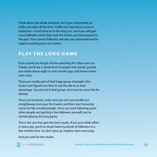 think about the whole situation; don’t just concentrate on
traffic and sales all the time. profile and reputation is just as
important—if not more so in the long run, since you will gain
more followers when they read the tweets you have posted in
the past. your current followers will also stay interested and be
eagerly awaiting your next tweet.


Pl aY The long game
If you spend any length of time searching for other users on
twitter, you’ll see a whole host of people who joined, posted
one tweet about eight or nine months ago, and haven’t been
seen since.

these are mostly part of that huge group of people who
haven’t yet figured out how to use the site to its best
advantage. you are not in that group, since you’ve come this far
already.

once you’ve joined, make sure you sort your profile out
straightaway, post your first tweet, and then start browsing
round for like minded people. once you start following some
other people and getting a few followers yourself, you’ve
started playing the long game.

this is the one that gets the best results. If you put a little effort
in every day, you’ll no doubt have hundreds of followers in a
few months time. So don’t give up. explore, learn and enjoy.

and just wait for the results.

                                                 U s i n g Tw i t te r to E n h a n ce Yo u r O n l i n e B u s i n e s s   33
 