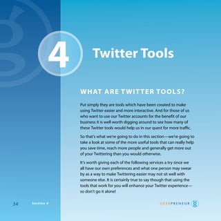 4          Twitter Tools

                 whaT are T wiT Ter Tools?
                 put simply they are tools which have been created to make
                 using twitter easier and more interactive. and for those of us
                 who want to use our twitter accounts for the benefit of our
                 business it is well worth digging around to see how many of
                 these twitter tools would help us in our quest for more traffic.

                 So that’s what we’re going to do in this section—we’re going to
                 take a look at some of the more useful tools that can really help
                 you save time, reach more people and generally get more out
                 of your twittering than you would otherwise.

                 It’s worth giving each of the following services a try since we
                 all have our own preferences and what one person may swear
                 by as a way to make twittering easier may not sit well with
                 someone else. It is certainly true to say though that using the
                 tools that work for you will enhance your twitter experience—
                 so don’t go it alone!

34   Section 4
 