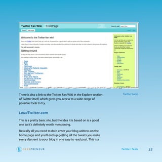 there is also a link to the twitter Fan wiki in the explore section    Twitter tools
of twitter itself, which gives you access to a wide range of
possible tools to try.


LoudTwitter.com

this is a pretty basic site, but the idea it is based on is a good
one so it’s definitely worth mentioning.

Basically all you need to do is enter your blog address on the
home page and you’ll end up getting all the tweets you make
every day sent to your blog in one easy to read post. this is a

                                                                      Tw i t te r To o l s   35
 