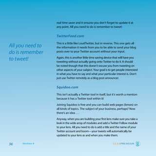 real time saver and it ensures you don’t forget to update it at
                  any point. all you need to do is remember to tweet!


                  TwitterFeed.com

                  this is a little like Loudtwitter, but in reverse. this one gets all
All you need to   the information it needs from you to be able to send your blog
do is remember    posts over to your twitter account without your input.

to tweet!         again, this is another little time saving device that will have you
                  tweeting without actually going onto twitter to do it. It should
                  be noted though that this doesn’t excuse you from tweeting on
                  other aspects of your subject. your goal is to get people interested
                  in what you have to say and what your particular interest is. don’t
                  just use twitter remotely as a blog post announcer.


                  Squidoo.com

                  this isn’t actually a twitter tool in itself, but it’s worth a mention
                  because it has a twitter tool within it!

                  Joining Squidoo is free and you can build web pages (lenses) on
                  all kinds of topics. the subject of your business, perhaps? Now
                  there’s an idea . . .

                  anyway, when you are building your first lens make sure you take a
                  look in the wide array of modules and add a twitter Follow module
                  to your lens. all you need to do is add a title and the name of your
                  twitter account and boom—your tweets will automatically be
                  updated to your lens as and when you make them.

36   Section 4
 