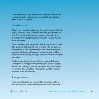 this is a great way to get more people following you since the
search engines love Squidoo lenses and you’ll start getting
traffic to yours in no time.


TweetScan.com

If you’ve ever found it tricky to use the search feature on twitter
(or you just fancy using something different), give tweetScan
a try. this has the advantage that it doesn’t search for your
specified word in people’s profiles; instead it searches for it in
the actual tweets.

this is basically a search engine for twitter updates and as such
it’s a great way to locate the kind of people who are going to
be interested in your line of business. take the time to come
up with a list of relevant keywords for your website or blog, or
whatever you are selling, and type each one into the tweetScan
search box.

you’ll turn up plenty of people that you can start following,
and the law of averages will mean that some of those people
will also start following you, since you have the same interests
in common. It’s a useful tool which can be used for research
purposes. Make the most of it.


Sociagami.com

Social networking sites are wonderful for generating traffic to
your website. But if you are a member of more than one social


                                              U s i n g Tw i t te r to E n h a n ce Yo u r O n l i n e B u s i n e s s   37
 